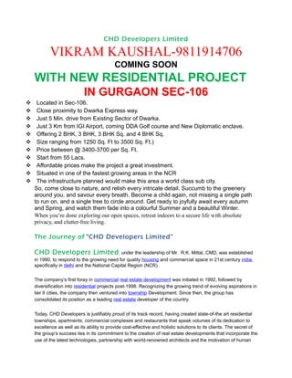 CHD Developers Limited

          VIKRAM KAUSHAL-9811914706
                                           COMING SOON
   WITH NEW RESIDENTIAL PROJECT
                           IN GURGAON SEC-106
Located in Sec-106.
Close proximity to Dwarka Express way.
Just 5 Min. drive from Existing Sector of Dwarka.
Just 3 Km from IGI Airport, coming DDA Golf course and New Diplomatic enclave.
Offering 2 BHK, 3 BHK, 3 BHK Sq. and 4 BHK Sq.
Size ranging from 1250 Sq. Ft to 3500 Sq. Ft.)
Price between @ 3400-3700 per Sq. Ft.
Start from 55 Lacs.
Affordable prices make the project a great investment.
Situated in one of the fastest growing areas in the NCR
The infrastructure planned would make this area a world class sub city.
  So, come close to nature, and relish every intricate detail. Succumb to the greenery
  around you, and savour every breath. Become a child again, not missing a single path
  to run on, and a single tree to circle around. Get ready to joyfully await every autumn
  and Spring, and watch them fade into a colourful Summer and a beautiful Winter.
  When you’re done exploring our open spaces, retreat indoors to a secure life with absolute
  privacy, and clutter-free living.

   The Journey of “CHD Developers Limited”

   CHD Developers Limited , under the leadership of Mr.                R.K. Mittal, CMD, was established
   in 1990, to respond to the growing need for quality housing and commercial space in 21st century india,
   specifically in delhi and the National Capital Region (NCR).

   The company’s first foray in commercial real estate development was initiated in 1992, followed by
   diversification into residential projects post-1998. Recognizing the growing trend of evolving aspirations in
   tier II cities, the company then ventured into township Development. Since then, the group has
   consolidated its position as a leading real estate developer of the country.


   Today, CHD Developers is justifiably proud of its track record, having created state-of-the art residential
   townships, apartments, commercial complexes and restaurants that speak volumes of its dedication to
   excellence as well as its ability to provide cost-effective and holistic solutions to its clients. The secret of
   the group’s success lies in its commitment to the creation of real estate developments that incorporate the
   use of the latest technologies, partnership with world-renowned architects and the motivation of human
 