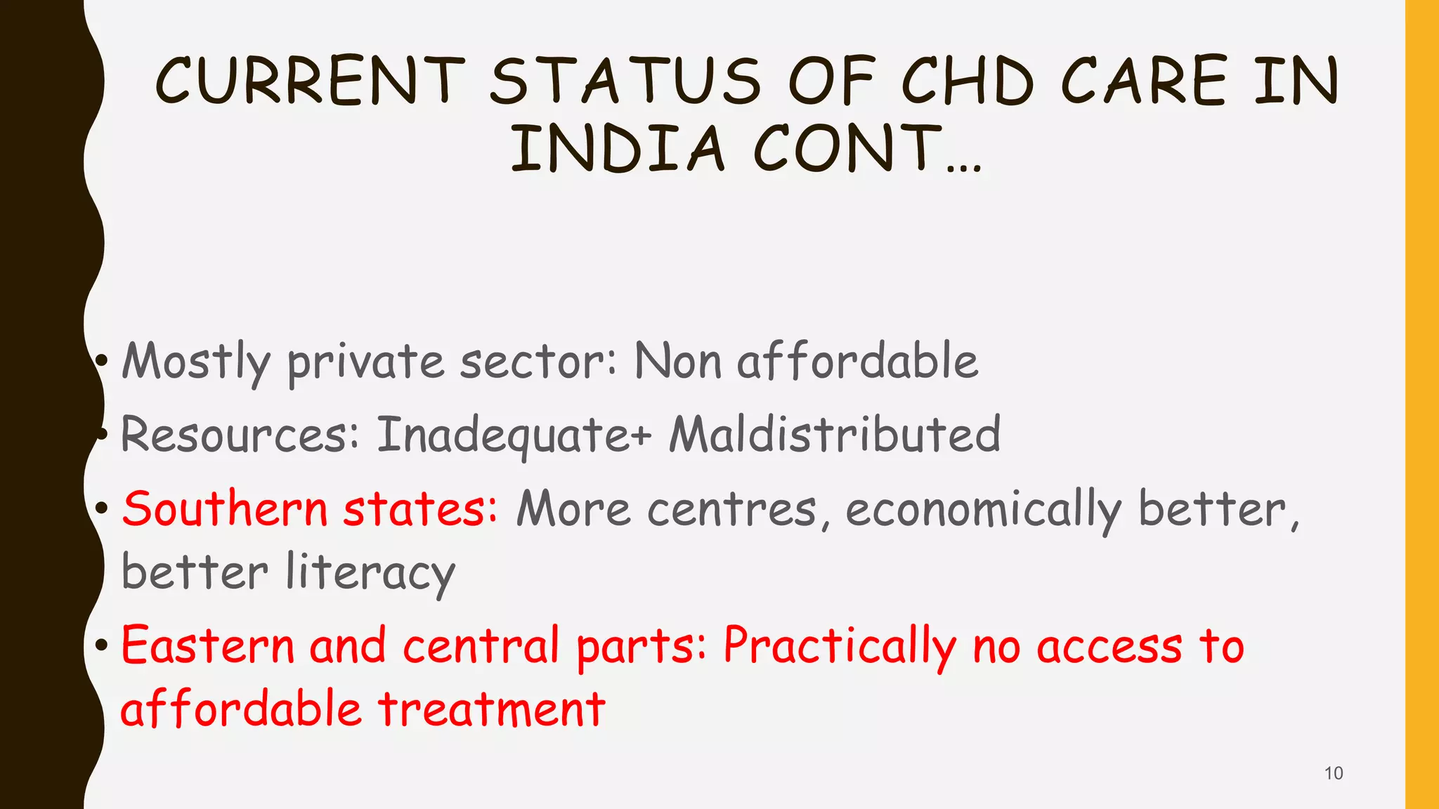 CURRENT STATUS OF CHD CARE IN
INDIA CONT…
• Mostly private sector: Non affordable
• Resources: Inadequate+ Maldistributed
• Southern states: More centres, economically better,
better literacy
• Eastern and central parts: Practically no access to
affordable treatment
10
 