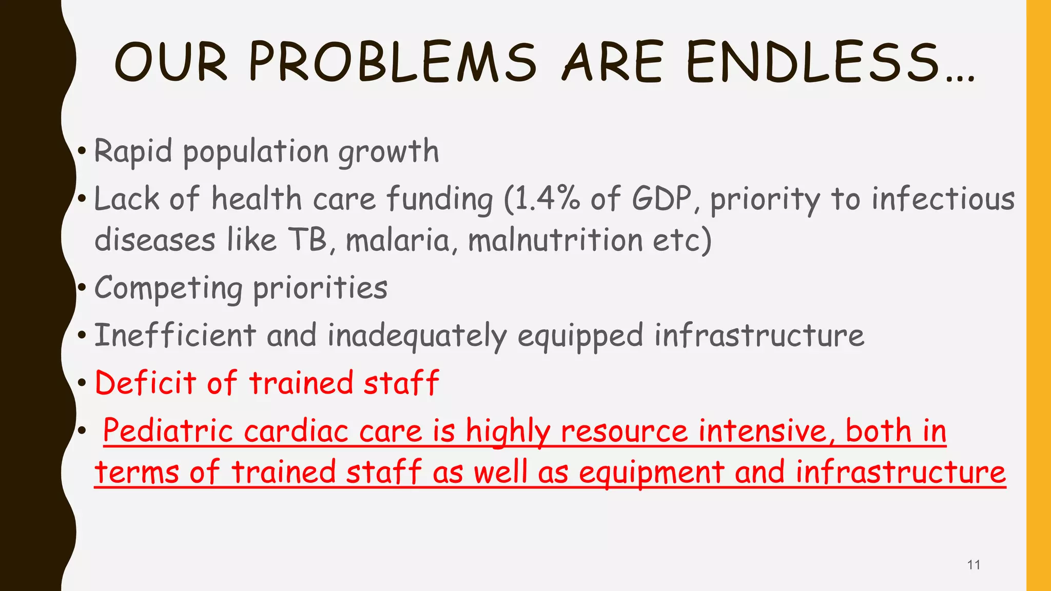 OUR PROBLEMS ARE ENDLESS…
• Rapid population growth
• Lack of health care funding (1.4% of GDP, priority to infectious
diseases like TB, malaria, malnutrition etc)
• Competing priorities
• Inefficient and inadequately equipped infrastructure
• Deficit of trained staff
• Pediatric cardiac care is highly resource intensive, both in
terms of trained staff as well as equipment and infrastructure
11
 