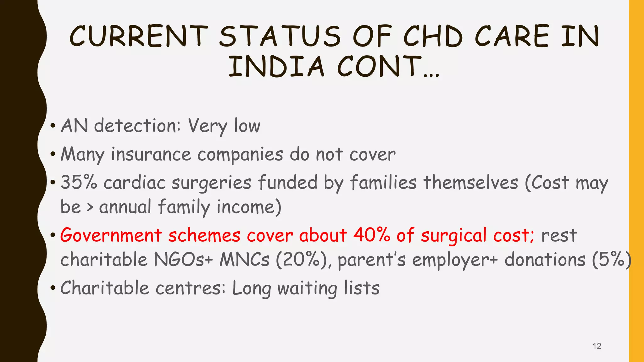 CURRENT STATUS OF CHD CARE IN
INDIA CONT…
• AN detection: Very low
• Many insurance companies do not cover
• 35% cardiac surgeries funded by families themselves (Cost may
be > annual family income)
• Government schemes cover about 40% of surgical cost; rest
charitable NGOs+ MNCs (20%), parent’s employer+ donations (5%)
• Charitable centres: Long waiting lists
12
 