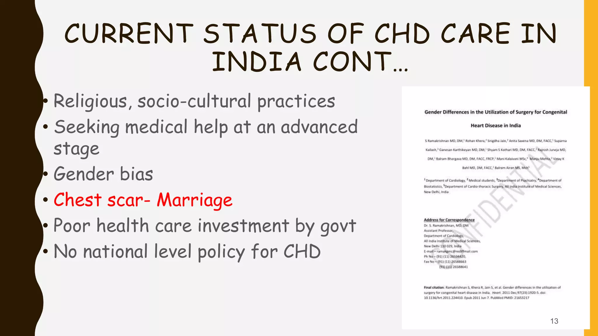 CURRENT STATUS OF CHD CARE IN
INDIA CONT…
• Religious, socio-cultural practices
• Seeking medical help at an advanced
stage
• Gender bias
• Chest scar- Marriage
• Poor health care investment by govt
• No national level policy for CHD
13
 