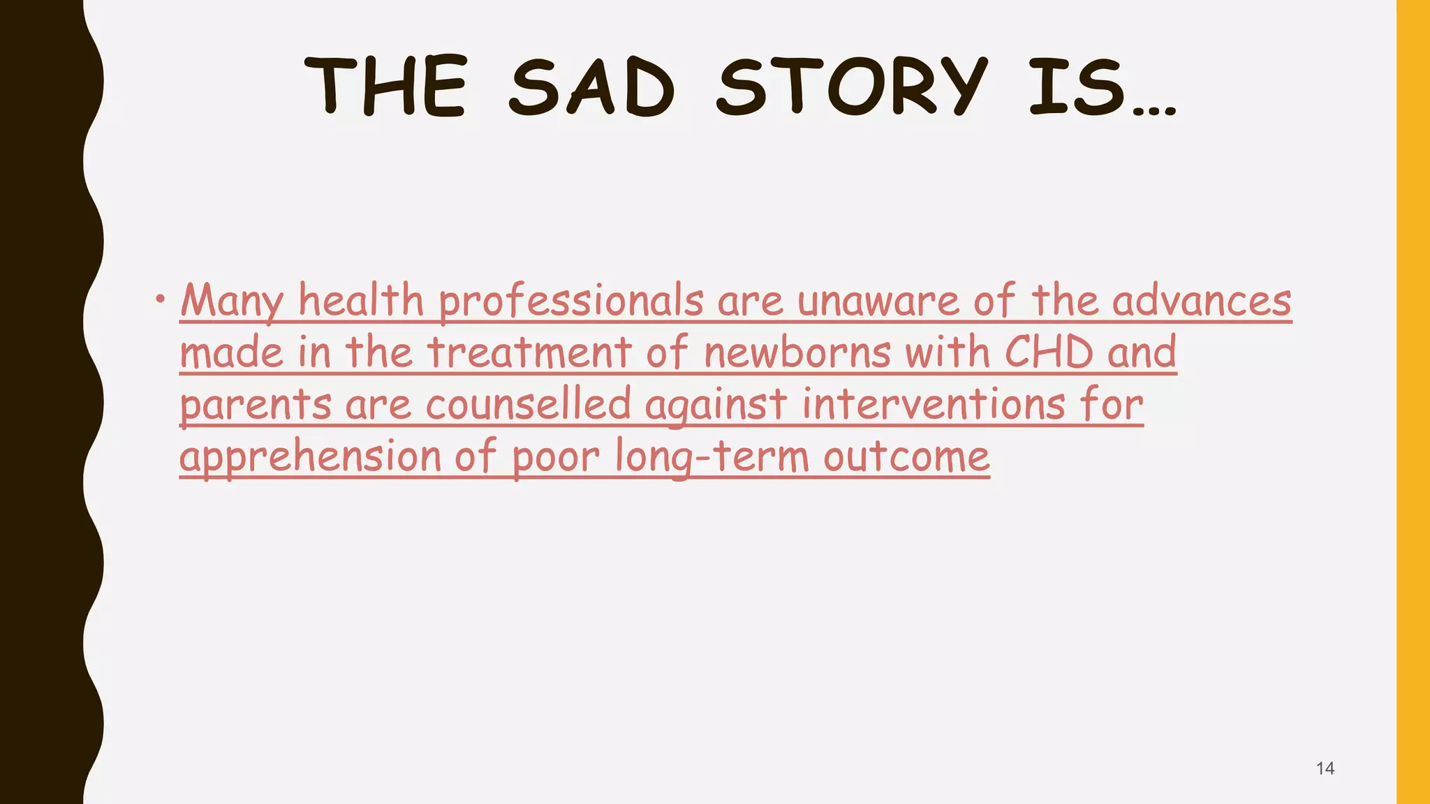 THE SAD STORY IS…
• Many health professionals are unaware of the advances
made in the treatment of newborns with CHD and
parents are counselled against interventions for
apprehension of poor long-term outcome
14
 