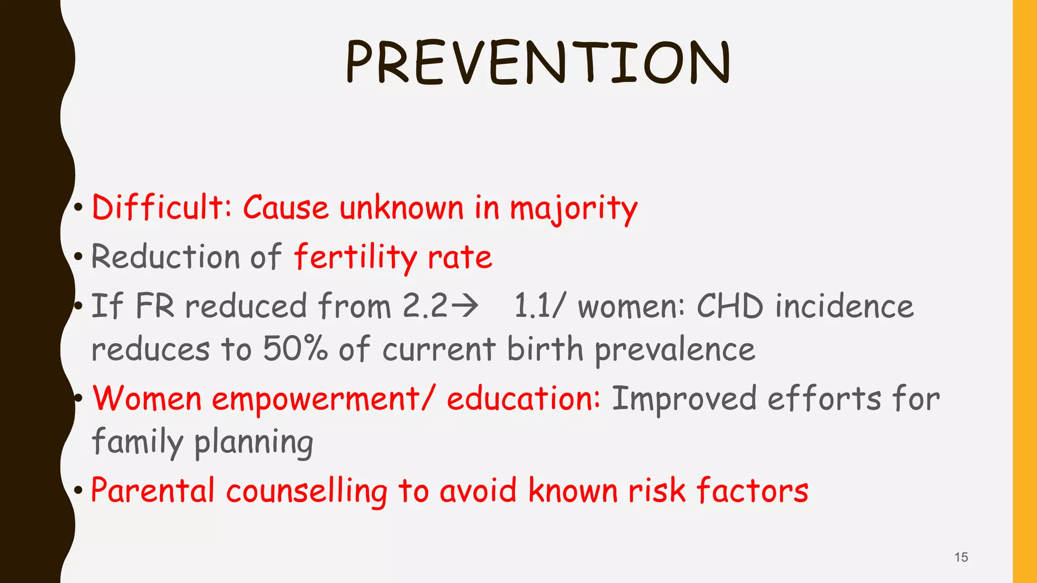 PREVENTION
• Difficult: Cause unknown in majority
• Reduction of fertility rate
• If FR reduced from 2.2 1.1/ women: CHD incidence
reduces to 50% of current birth prevalence
• Women empowerment/ education: Improved efforts for
family planning
• Parental counselling to avoid known risk factors
15
 