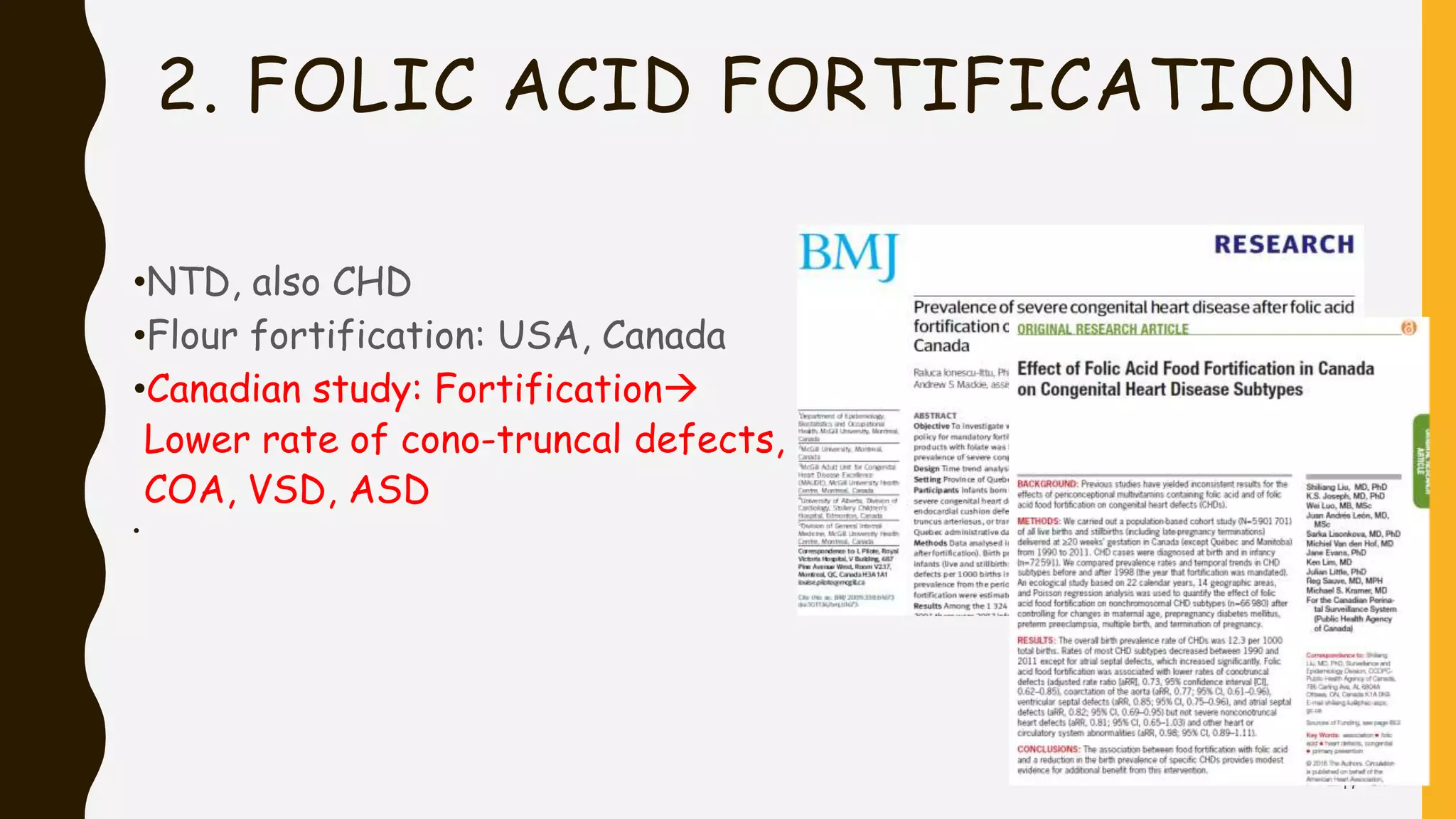 2. FOLIC ACID FORTIFICATION
•NTD, also CHD
•Flour fortification: USA, Canada
•Canadian study: Fortification
Lower rate of cono-truncal defects,
COA, VSD, ASD
•
17
 
