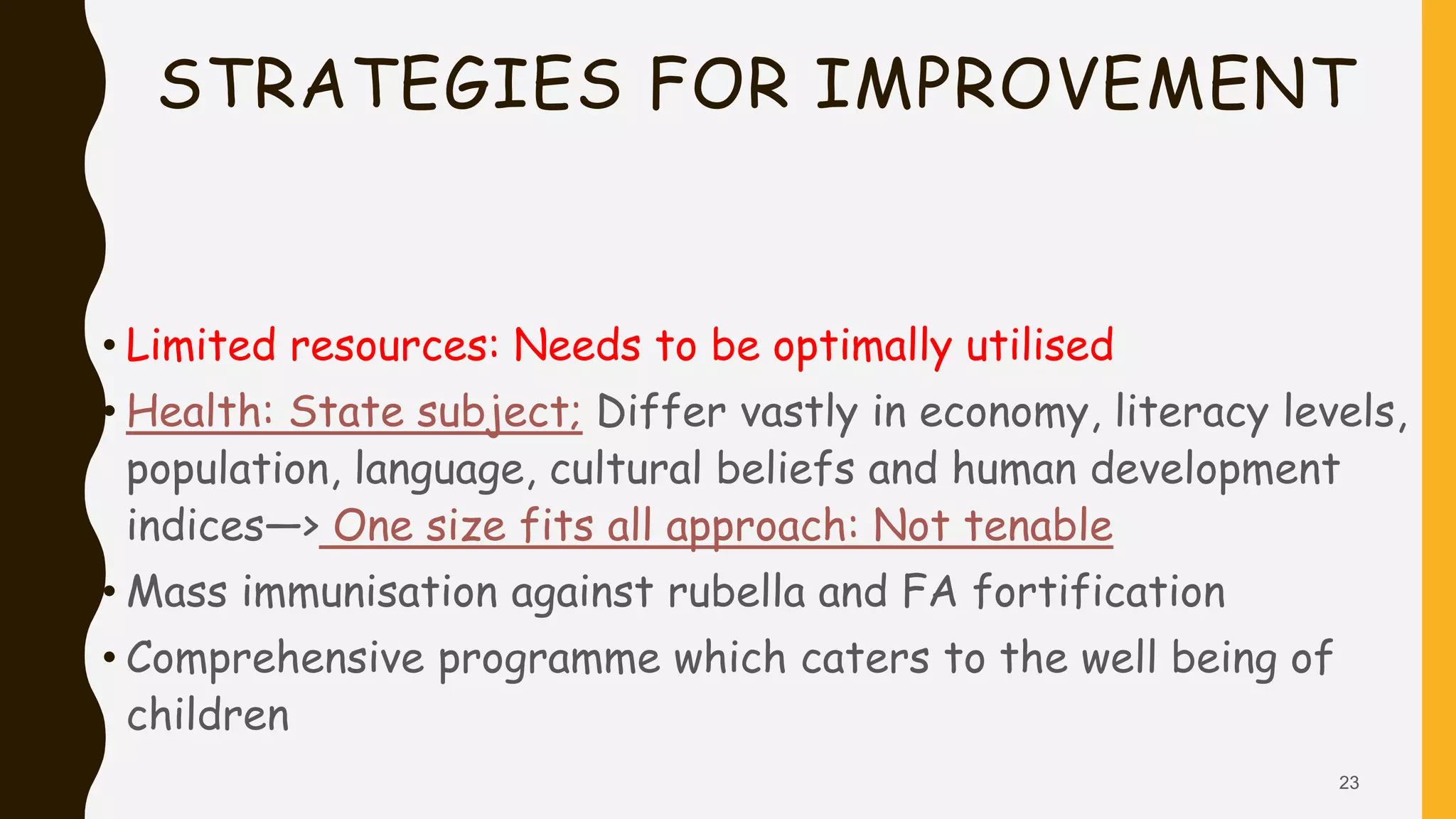 STRATEGIES FOR IMPROVEMENT
• Limited resources: Needs to be optimally utilised
• Health: State subject; Differ vastly in economy, literacy levels,
population, language, cultural beliefs and human development
indices—> One size fits all approach: Not tenable
• Mass immunisation against rubella and FA fortification
• Comprehensive programme which caters to the well being of
children
23
 