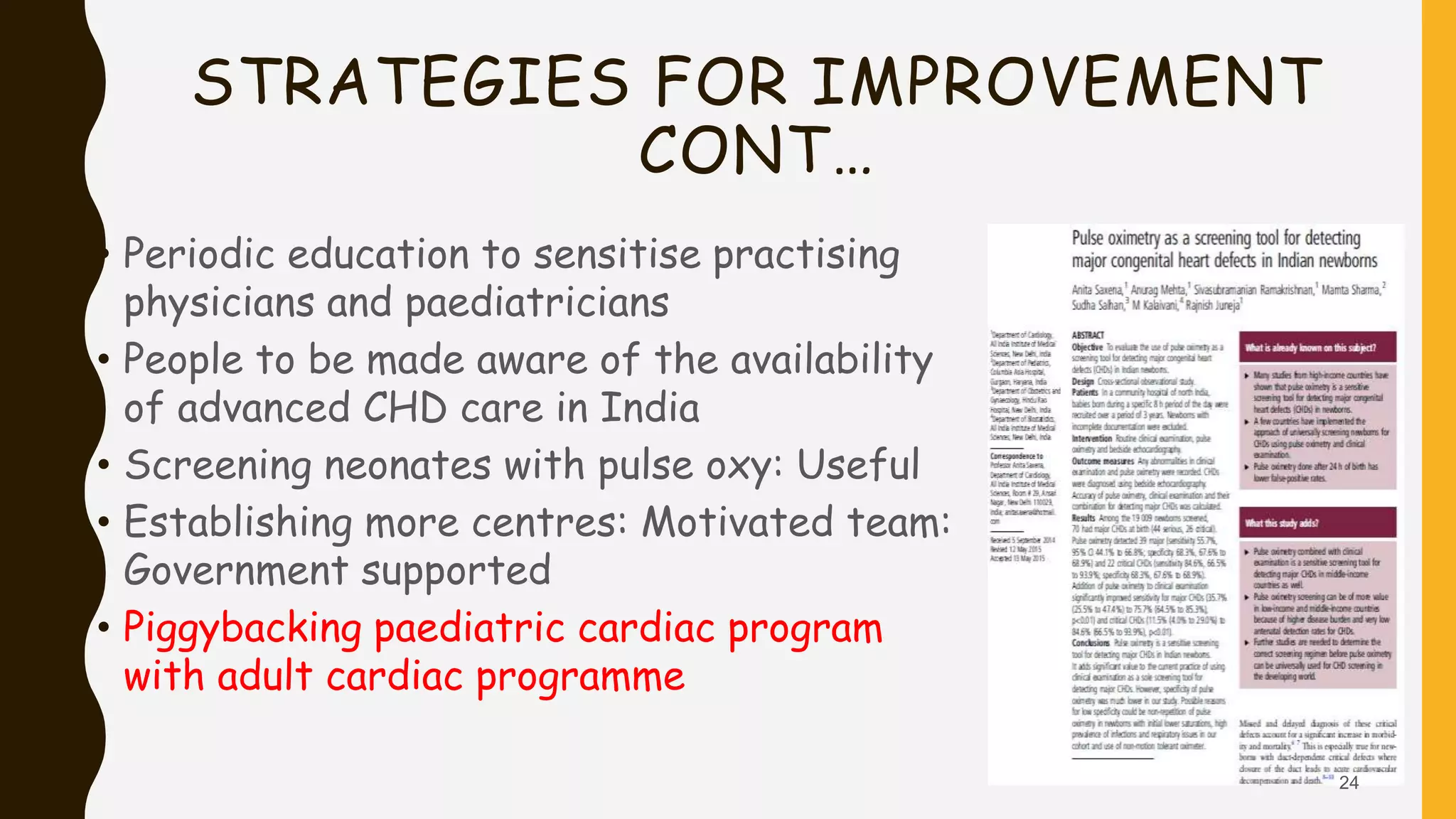 STRATEGIES FOR IMPROVEMENT
CONT…
• Periodic education to sensitise practising
physicians and paediatricians
• People to be made aware of the availability
of advanced CHD care in India
• Screening neonates with pulse oxy: Useful
• Establishing more centres: Motivated team:
Government supported
• Piggybacking paediatric cardiac program
with adult cardiac programme
24
 