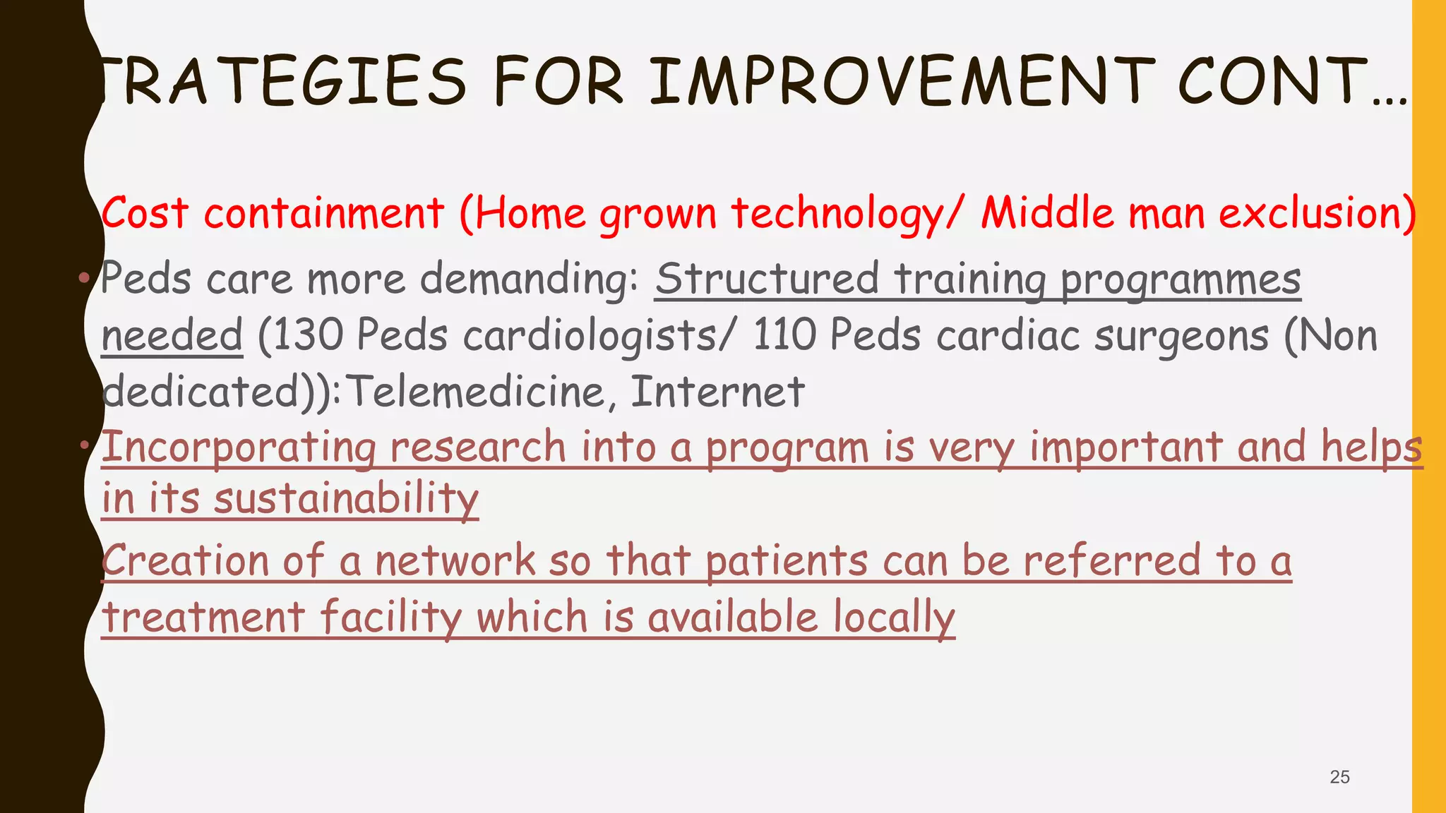 STRATEGIES FOR IMPROVEMENT CONT…
• Cost containment (Home grown technology/ Middle man exclusion)
• Peds care more demanding: Structured training programmes
needed (130 Peds cardiologists/ 110 Peds cardiac surgeons (Non
dedicated)):Telemedicine, Internet
• Incorporating research into a program is very important and helps
in its sustainability
• Creation of a network so that patients can be referred to a
treatment facility which is available locally
25
 