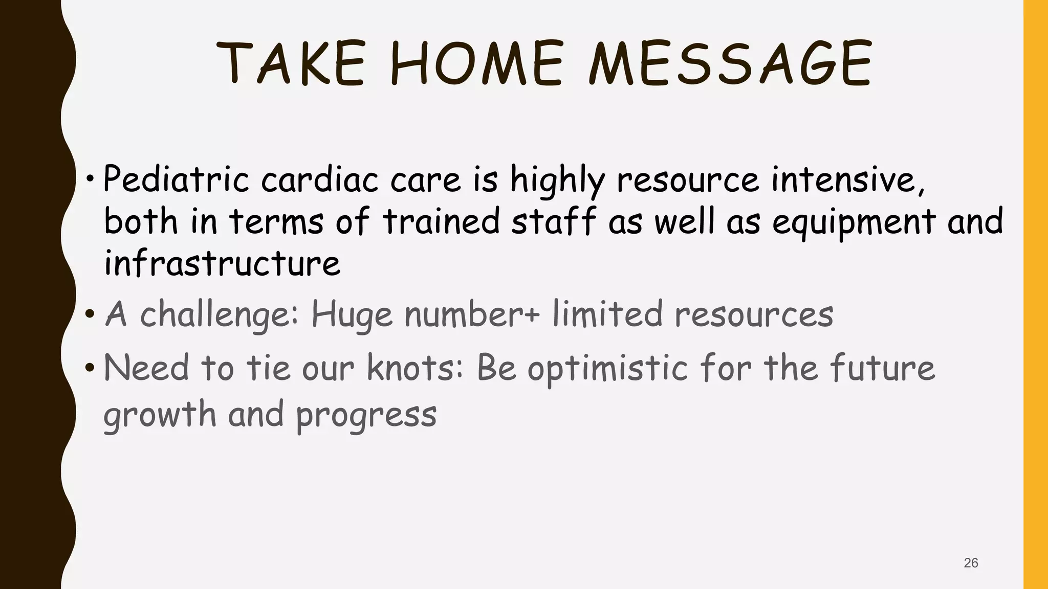 TAKE HOME MESSAGE
• Pediatric cardiac care is highly resource intensive,
both in terms of trained staff as well as equipment and
infrastructure
• A challenge: Huge number+ limited resources
• Need to tie our knots: Be optimistic for the future
growth and progress
26
 