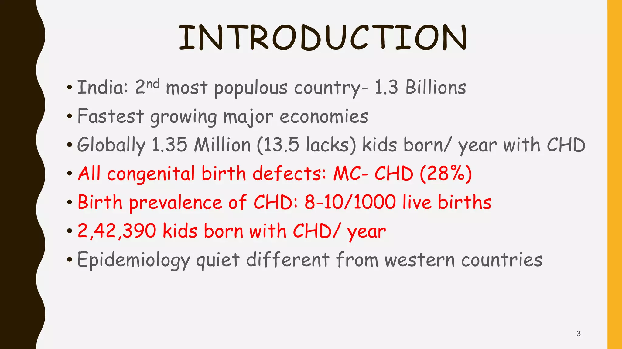 INTRODUCTION
• India: 2nd most populous country- 1.3 Billions
• Fastest growing major economies
• Globally 1.35 Million (13.5 lacks) kids born/ year with CHD
• All congenital birth defects: MC- CHD (28%)
• Birth prevalence of CHD: 8-10/1000 live births
• 2,42,390 kids born with CHD/ year
• Epidemiology quiet different from western countries
3
 