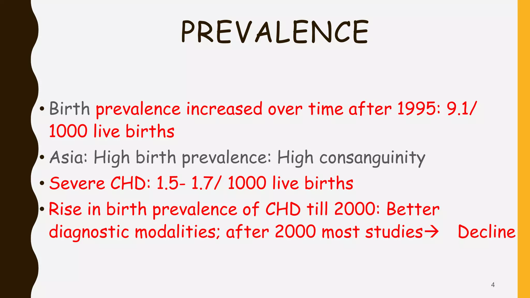 PREVALENCE
• Birth prevalence increased over time after 1995: 9.1/
1000 live births
• Asia: High birth prevalence: High consanguinity
• Severe CHD: 1.5- 1.7/ 1000 live births
• Rise in birth prevalence of CHD till 2000: Better
diagnostic modalities; after 2000 most studies Decline
4
 