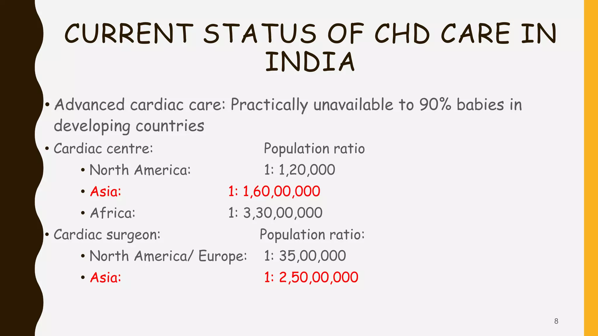 CURRENT STATUS OF CHD CARE IN
INDIA
• Advanced cardiac care: Practically unavailable to 90% babies in
developing countries
• Cardiac centre: Population ratio
• North America: 1: 1,20,000
• Asia: 1: 1,60,00,000
• Africa: 1: 3,30,00,000
• Cardiac surgeon: Population ratio:
• North America/ Europe: 1: 35,00,000
• Asia: 1: 2,50,00,000
8
 
