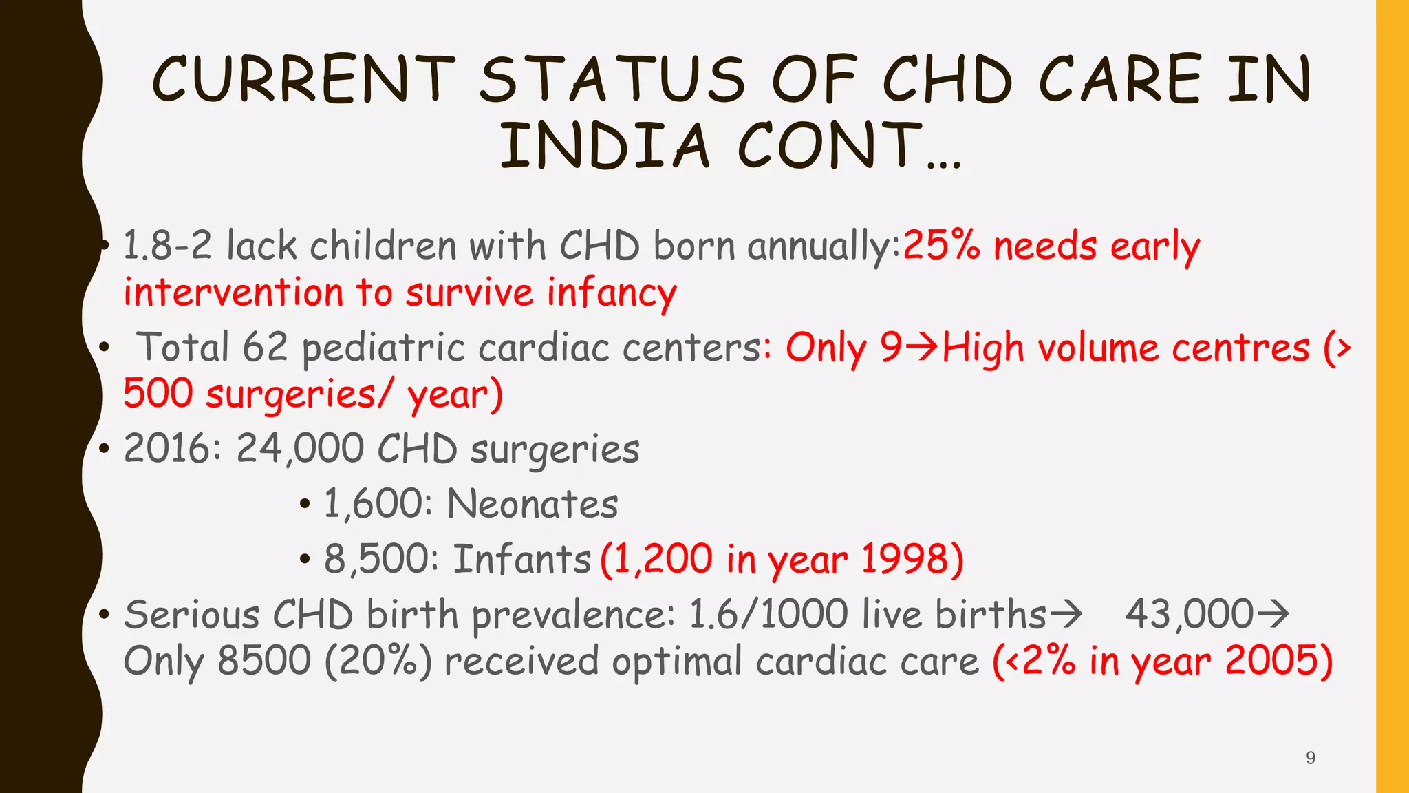CURRENT STATUS OF CHD CARE IN
INDIA CONT…
• 1.8-2 lack children with CHD born annually:25% needs early
intervention to survive infancy
• Total 62 pediatric cardiac centers: Only 9High volume centres (>
500 surgeries/ year)
• 2016: 24,000 CHD surgeries
• 1,600: Neonates
• 8,500: Infants (1,200 in year 1998)
• Serious CHD birth prevalence: 1.6/1000 live births 43,000
Only 8500 (20%) received optimal cardiac care (<2% in year 2005)
9
 