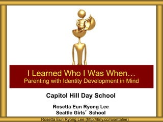Capitol Hill Day School
Rosetta Eun Ryong Lee
Seattle Girls’ School
I Learned Who I Was When…
Parenting with Identity Development in Mind
Rosetta Eun Ryong Lee (http://tiny.cc/rosettalee)
 