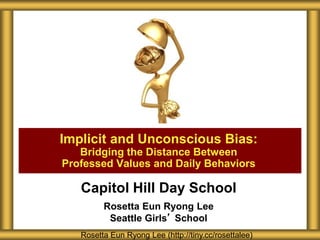 Capitol Hill Day School
Rosetta Eun Ryong Lee
Seattle Girls’ School
Implicit and Unconscious Bias:
Bridging the Distance Between
Professed Values and Daily Behaviors
Rosetta Eun Ryong Lee (http://tiny.cc/rosettalee)
 