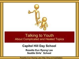 Capitol Hill Day School
Rosetta Eun Ryong Lee
Seattle Girls’ School
Talking to Youth
About Complicated and Heated Topics
Rosetta Eun Ryong Lee (http://tiny.cc/rosettalee)
 