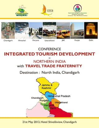 T O U R I S MT O U R I S M
CCHANDIGARH
INTEGRATEDTOURISM DEVELOPMENT
NORTHERN INDIA
TRAVELTRADE FRATERNITY
in
with
CONFERENCE
Destination : North India, Chandigarh
Chandigarh Haryana Uttarakhand J&K PunjabHimachal Delhi
Learn
Excel
NIMA
Build
Energizing Young Minds
North India Management Association
(Corporate - Govt. -NRIs Business Interface)
Uttarakhand
Chandigarh
21st May 2013, Hotel Shivalikview, Chandigarh
 