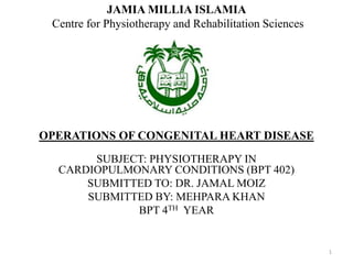 OPERATIONS OF CONGENITAL HEART DISEASE
SUBJECT: PHYSIOTHERAPY IN
CARDIOPULMONARY CONDITIONS (BPT 402)
SUBMITTED TO: DR. JAMAL MOIZ
SUBMITTED BY: MEHPARA KHAN
BPT 4TH YEAR
JAMIA MILLIA ISLAMIA
Centre for Physiotherapy and Rehabilitation Sciences
1
 