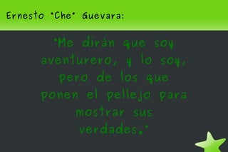 Ernesto “Che” Guevara:


        “Me dirán que soy
      aventurero, y lo soy,
         pero de los que
      ponen el pellejo para
            mostrar sus
             verdades.”
                     
 