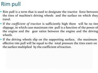 Rim pull
 Rim pull is a term that is used to designate the tractive force between
the tires of machine’s driving wheels and the surface on which they
travel.
 If the coefficient of traction is sufficiently high there will be no tire
slippage, in which case maximum rim pull is a function of the power of
the engine and the gear ratios between the engine and the driving
wheels.
 If the driving wheels slip on the supporting surface, the maximum
effective rim pull will be equal to the total pressure the tires exert on
the surface multiplied by the coefficient oftraction.
 