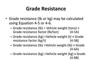 Grade Resistance
• Grade resistance (lb or kg) may be calculated
using Equation 4-5 or 4-6.
– Grade resistance (lb) = Vehicle weight (tons) ×
Grade resistance factor (lb/ton) (4-5A)
– Grade resistance (kg) =Vehicle weight (t) × Grade
resistance factor (kg/t) (4-5B)
– Grade resistance (lb) =Vehicle weight (lb) × Grade
(4-6A)
– Grade resistance (kg) =Vehicle weight (kg) x Grade
(4-6B)
 