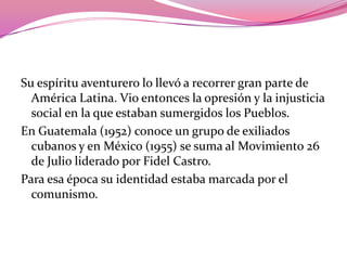 Su espíritu aventurero lo llevó a recorrer gran parte de América Latina. Vio entonces la opresión y la injusticia social en la que estaban sumergidos los Pueblos.En Guatemala (1952) conoce un grupo de exiliados cubanos y en México (1955) se suma al Movimiento 26 de Julio liderado por Fidel Castro.Para esa época su identidad estaba marcada por el comunismo. 