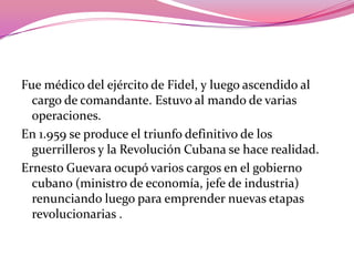 Fue médico del ejército de Fidel, y luego ascendido al cargo de comandante. Estuvo al mando de varias operaciones.En 1.959 se produce el triunfo definitivo de los guerrilleros y la Revolución Cubana se hace realidad.Ernesto Guevara ocupó varios cargos en el gobierno cubano (ministro de economía, jefe de industria) renunciando luego para emprender nuevas etapas revolucionarias .