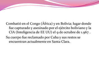 Combatió en el Congo (África) y en Bolivia; lugar donde fue capturado y asesinado por el ejército boliviano y la CIA (Inteligencia de EE UU) el 9 de octubre de 1.967 .Su cuerpo fue reclamado por Cuba y sus restos se encuentran actualmente en Santa Clara.