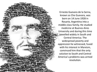 Ernesto Guevara de la Serna,
known as Che Guevara, was
born on 14 June 1928 in
Rosario, Argentina into a
middle-class family. He studied
medicine at Buenos Aires
University and during this time
travelled widely in South and
Central America. The
widespread poverty and
oppression he witnessed, fused
with his interest in Marxism,
convinced him that the only
solution to South and Central
America's problems was armed
revolution.

 