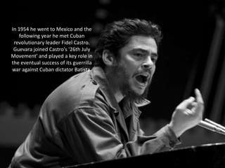 In 1954 he went to Mexico and the
following year he met Cuban
revolutionary leader Fidel Castro.
Guevara joined Castro's '26th July
Movement' and played a key role in
the eventual success of its guerrilla
war against Cuban dictator Batista.

 