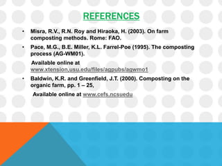 REFERENCES
• Misra, R.V., R.N. Roy and Hiraoka, H. (2003). On farm
composting methods. Rome: FAO.
• Pace, M.G., B.E. Miller, K.L. Farrel-Poe (1995). The composting
process (AG-WM01).
Available online at
www.xtension,usu.edu/files/agpubs/agwmo1
• Baldwin, K.R. and Greenfield, J.T. (2000). Composting on the
organic farm, pp. 1 – 25,
Available online at www.cefs.ncsuedu
 