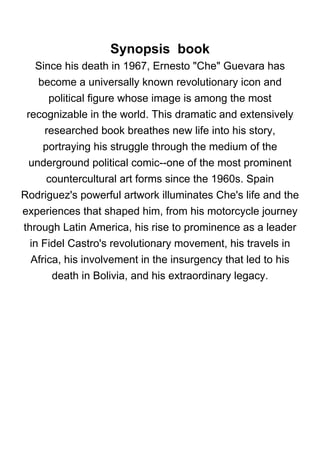 Synopsis book
Since his death in 1967, Ernesto "Che" Guevara has
become a universally known revolutionary icon and
political figure whose image is among the most
recognizable in the world. This dramatic and extensively
researched book breathes new life into his story,
portraying his struggle through the medium of the
underground political comic--one of the most prominent
countercultural art forms since the 1960s. Spain
Rodriguez's powerful artwork illuminates Che's life and the
experiences that shaped him, from his motorcycle journey
through Latin America, his rise to prominence as a leader
in Fidel Castro's revolutionary movement, his travels in
Africa, his involvement in the insurgency that led to his
death in Bolivia, and his extraordinary legacy.
 