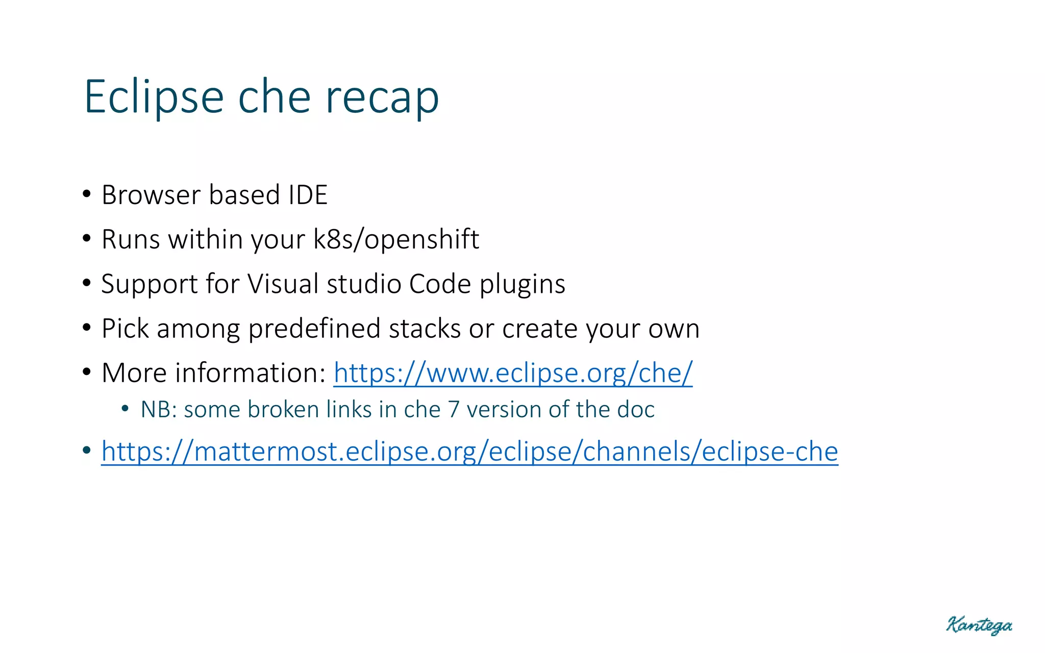 Eclipse che recap
• Browser based IDE
• Runs within your k8s/openshift
• Support for Visual studio Code plugins
• Pick among predefined stacks or create your own
• More information: https://www.eclipse.org/che/
• NB: some broken links in che 7 version of the doc
• https://mattermost.eclipse.org/eclipse/channels/eclipse-che
 