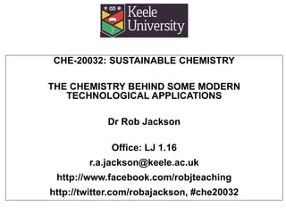 CHE-20032: SUSTAINABLE CHEMISTRY
THE CHEMISTRY BEHIND SOME MODERN
TECHNOLOGICAL APPLICATIONS
Dr Rob Jackson
Office: LJ 1.16
r.a.jackson@keele.ac.uk
http://www.facebook.com/robjteaching
http://twitter.com/robajackson, #che20032
 