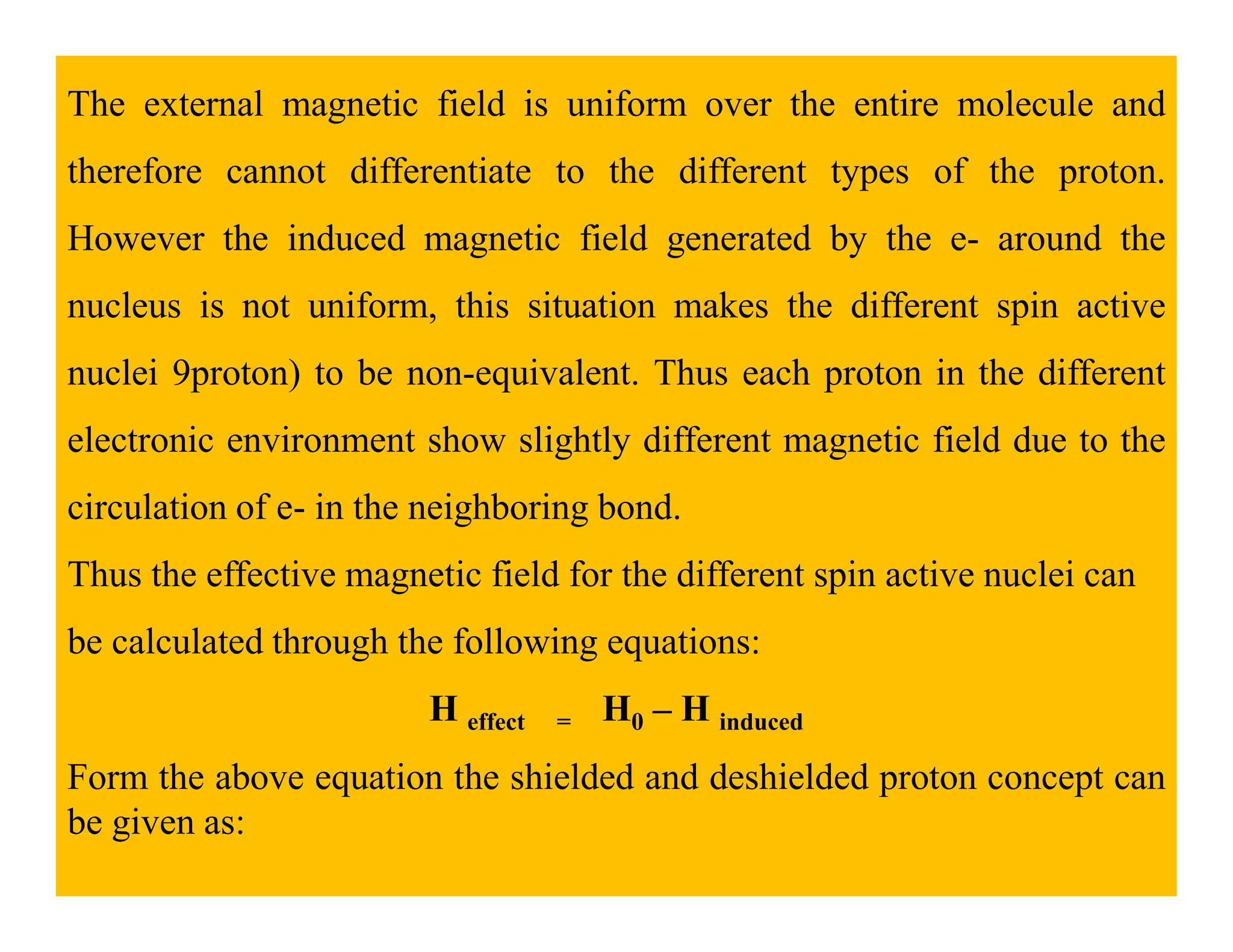 The external magnetic field is uniform over the entire molecule and
therefore cannot differentiate to the different types of the proton.
However the induced magnetic field generated by the e- around the
nucleus is not uniform, this situation makes the different spin active
nuclei 9proton) to be non-equivalent. Thus each proton in the different
electronic environment show slightly different magnetic field due to the
circulation of e- in the neighboring bond.
Thus the effective magnetic field for the different spin active nuclei can
be calculated through the following equations:
H effect = H0 – H induced
Form the above equation the shielded and deshielded proton concept can
be given as:
 