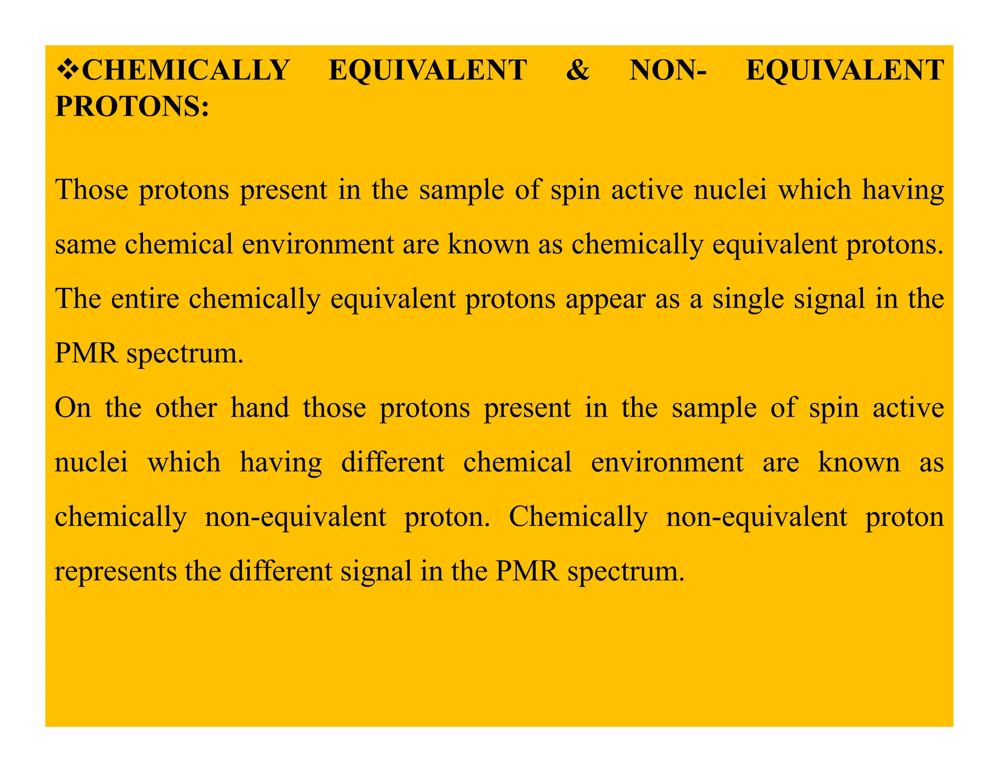 CHEMICALLY EQUIVALENT & NON- EQUIVALENT
PROTONS:
Those protons present in the sample of spin active nuclei which having
same chemical environment are known as chemically equivalent protons.
The entire chemically equivalent protons appear as a single signal in the
PMR spectrum.
On the other hand those protons present in the sample of spin active
nuclei which having different chemical environment are known as
chemically non-equivalent proton. Chemically non-equivalent proton
represents the different signal in the PMR spectrum.
 