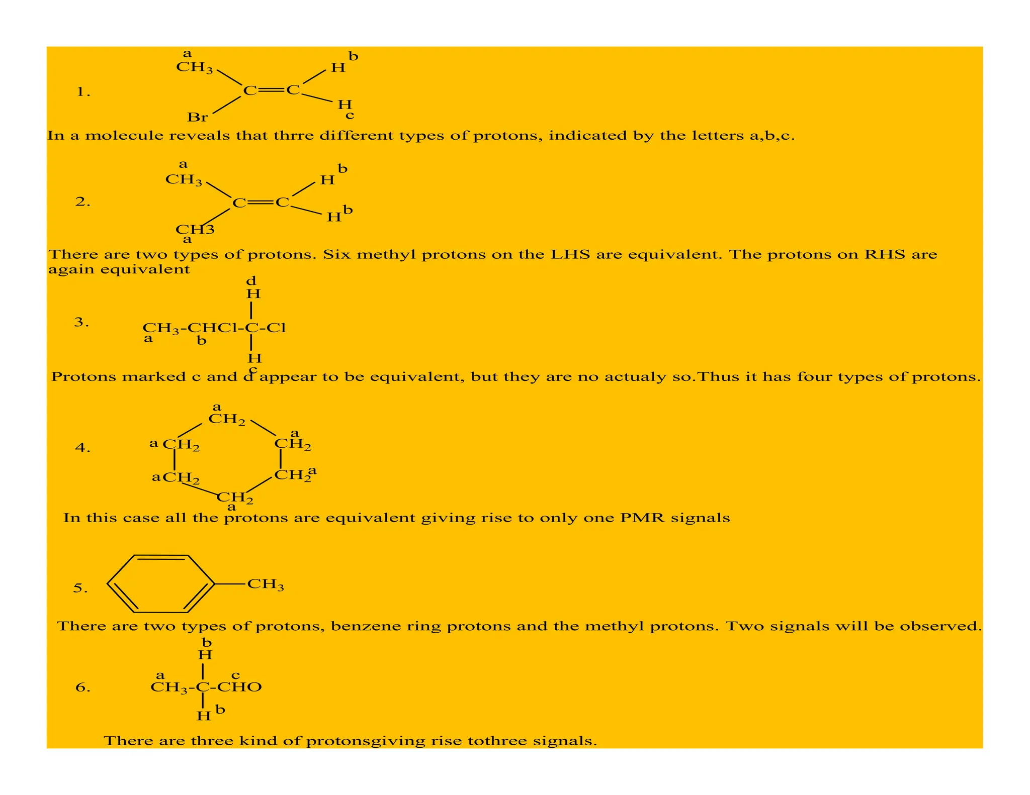 CH3
Br
H
H
C C
1.
a b
c
In a molecule reveals that thrre different types of protons, indicated by the letters a,b,c.
2.
CH3
CH3
H
H
C C
a b
There are two types of protons. Six methyl protons on the LHS are equivalent. The protons on RHS are
again equivalent
a
b
3. CH3-CHCl-C-Cl
H
H
a b
c
d
Protons marked c and d appear to be equivalent, but they are no actualy so.Thus it has four types of protons.
4.
CH2
CH2
CH2
CH2 CH2
CH2
a
a
a
a
a
a
In this case all the protons are equivalent giving rise to only one PMR signals
5. CH3
There are two types of protons, benzene ring protons and the methyl protons. Two signals will be observed.
6. CH3-C-CHO
H
H
a
b
b
c
There are three kind of protonsgiving rise tothree signals.
 