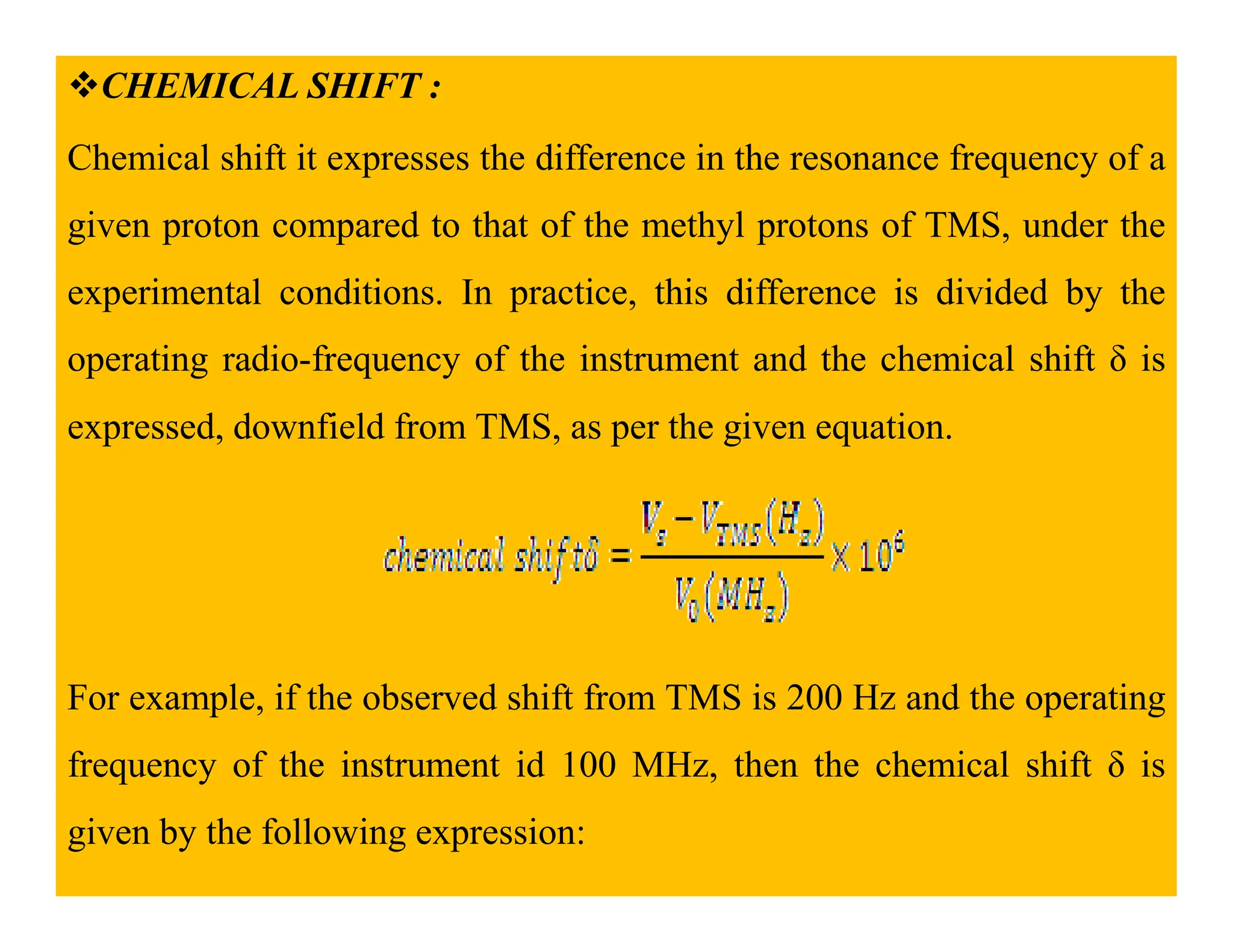 CHEMICAL SHIFT :
Chemical shift it expresses the difference in the resonance frequency of a
given proton compared to that of the methyl protons of TMS, under the
experimental conditions. In practice, this difference is divided by the
operating radio-frequency of the instrument and the chemical shift δ is
expressed, downfield from TMS, as per the given equation.
For example, if the observed shift from TMS is 200 Hz and the operating
frequency of the instrument id 100 MHz, then the chemical shift δ is
given by the following expression:
 