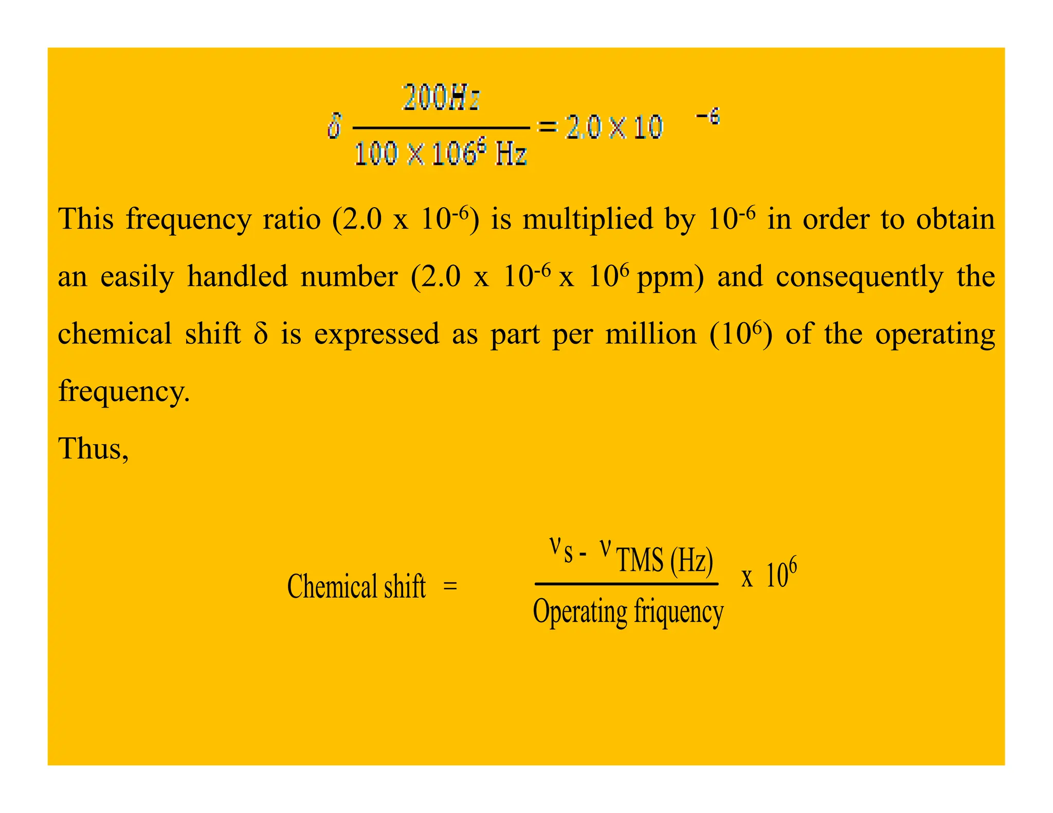 This frequency ratio (2.0 x 10-6) is multiplied by 10-6 in order to obtain
an easily handled number (2.0 x 10-6 x 106 ppm) and consequently the
chemical shift δ is expressed as part per million (106) of the operating
frequency.
frequency.
Thus,
Chemical shift =
νs - νTMS (Hz)
Operating friquency
x 106
 