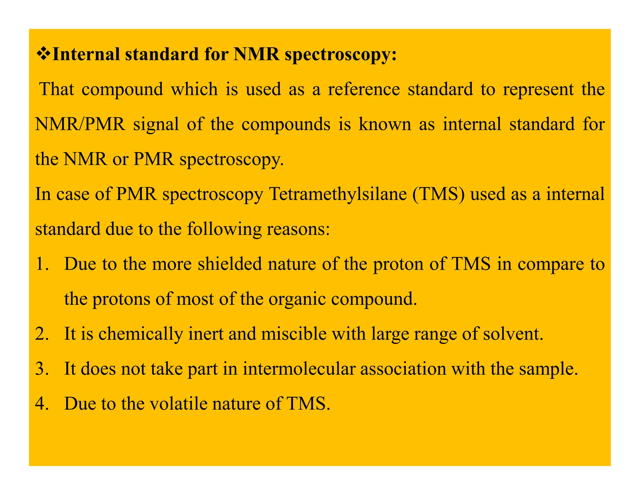 Internal standard for NMR spectroscopy:
That compound which is used as a reference standard to represent the
NMR/PMR signal of the compounds is known as internal standard for
the NMR or PMR spectroscopy.
In case of PMR spectroscopy Tetramethylsilane (TMS) used as a internal
standard due to the following reasons:
1. Due to the more shielded nature of the proton of TMS in compare to
the protons of most of the organic compound.
2. It is chemically inert and miscible with large range of solvent.
3. It does not take part in intermolecular association with the sample.
4. Due to the volatile nature of TMS.
 