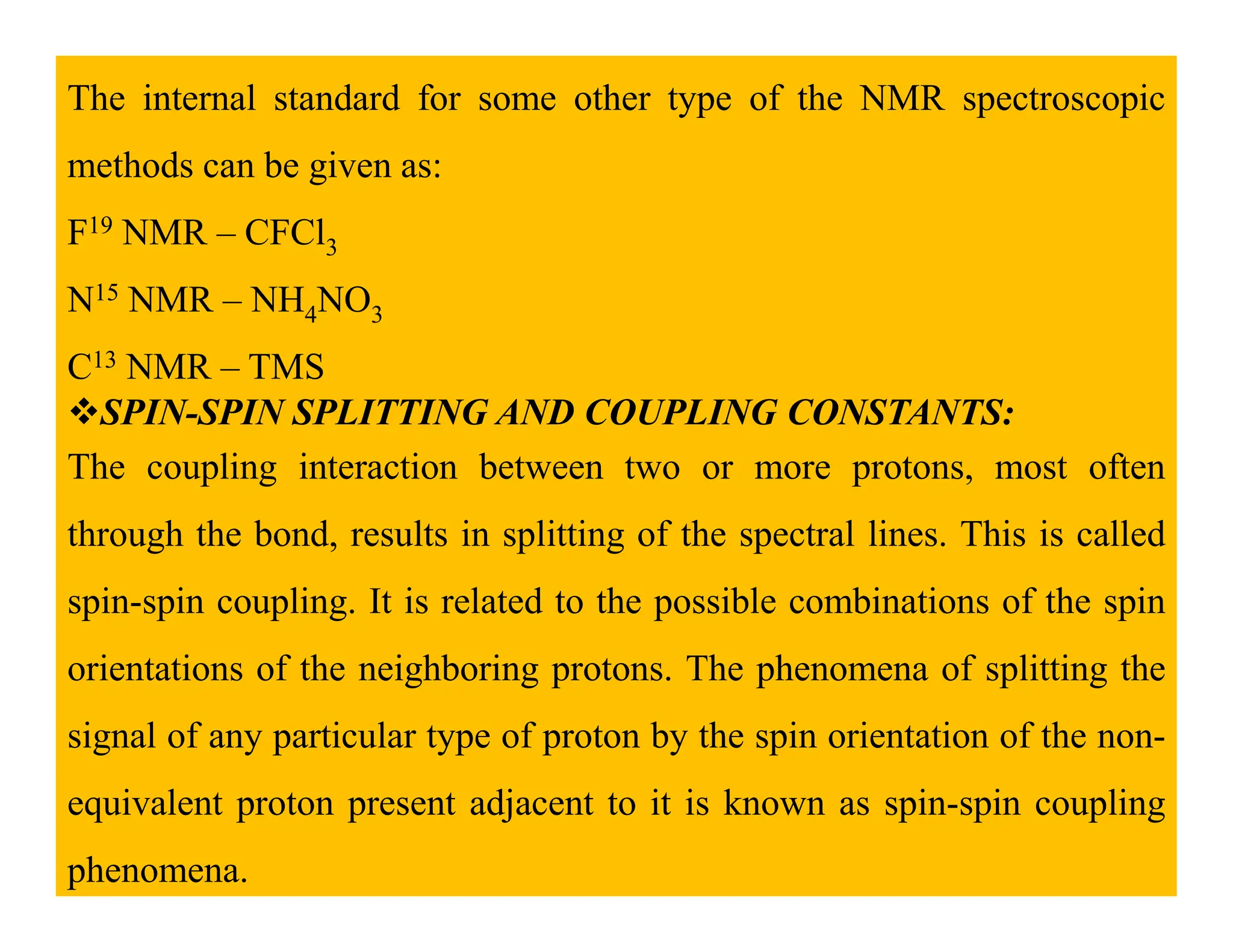 The internal standard for some other type of the NMR spectroscopic
methods can be given as:
F19 NMR – CFCl3
N15 NMR – NH4NO3
C13 NMR – TMS
SPIN-SPIN SPLITTING AND COUPLING CONSTANTS:
The coupling interaction between two or more protons, most often
The coupling interaction between two or more protons, most often
through the bond, results in splitting of the spectral lines. This is called
spin-spin coupling. It is related to the possible combinations of the spin
orientations of the neighboring protons. The phenomena of splitting the
signal of any particular type of proton by the spin orientation of the non-
equivalent proton present adjacent to it is known as spin-spin coupling
phenomena.
 
