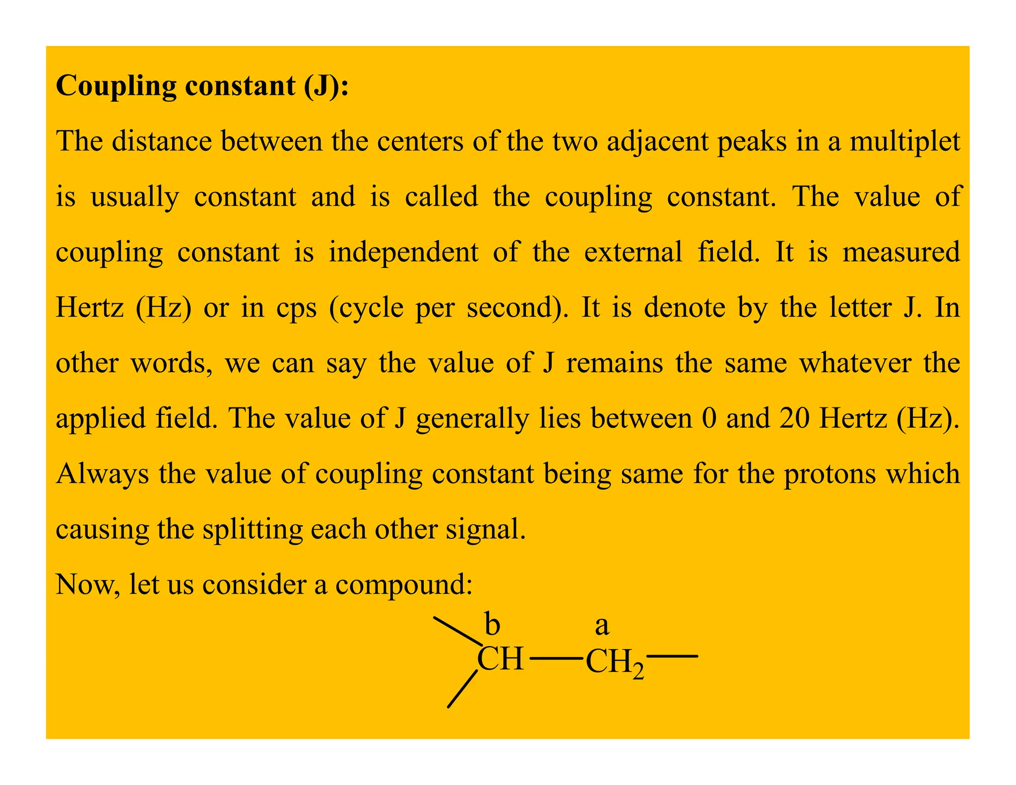Coupling constant (J):
The distance between the centers of the two adjacent peaks in a multiplet
is usually constant and is called the coupling constant. The value of
coupling constant is independent of the external field. It is measured
Hertz (Hz) or in cps (cycle per second). It is denote by the letter J. In
other words, we can say the value of J remains the same whatever the
applied field. The value of J generally lies between 0 and 20 Hertz (Hz).
Always the value of coupling constant being same for the protons which
causing the splitting each other signal.
Now, let us consider a compound:
CH CH2
a
b
 