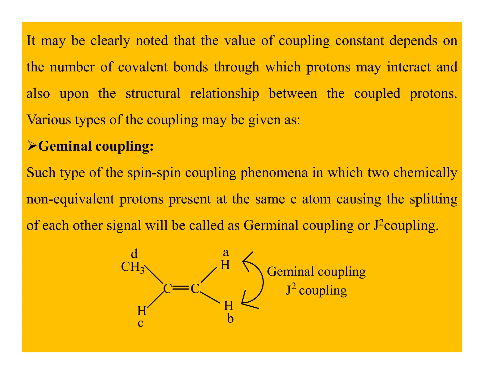 It may be clearly noted that the value of coupling constant depends on
the number of covalent bonds through which protons may interact and
also upon the structural relationship between the coupled protons.
Various types of the coupling may be given as:
Geminal coupling:
Such type of the spin-spin coupling phenomena in which two chemically
non-equivalent protons present at the same c atom causing the splitting
of each other signal will be called as Germinal coupling or J2coupling.
C C
CH3
H
H
H
a
b
c
d
Geminal coupling
J2
coupling
 
