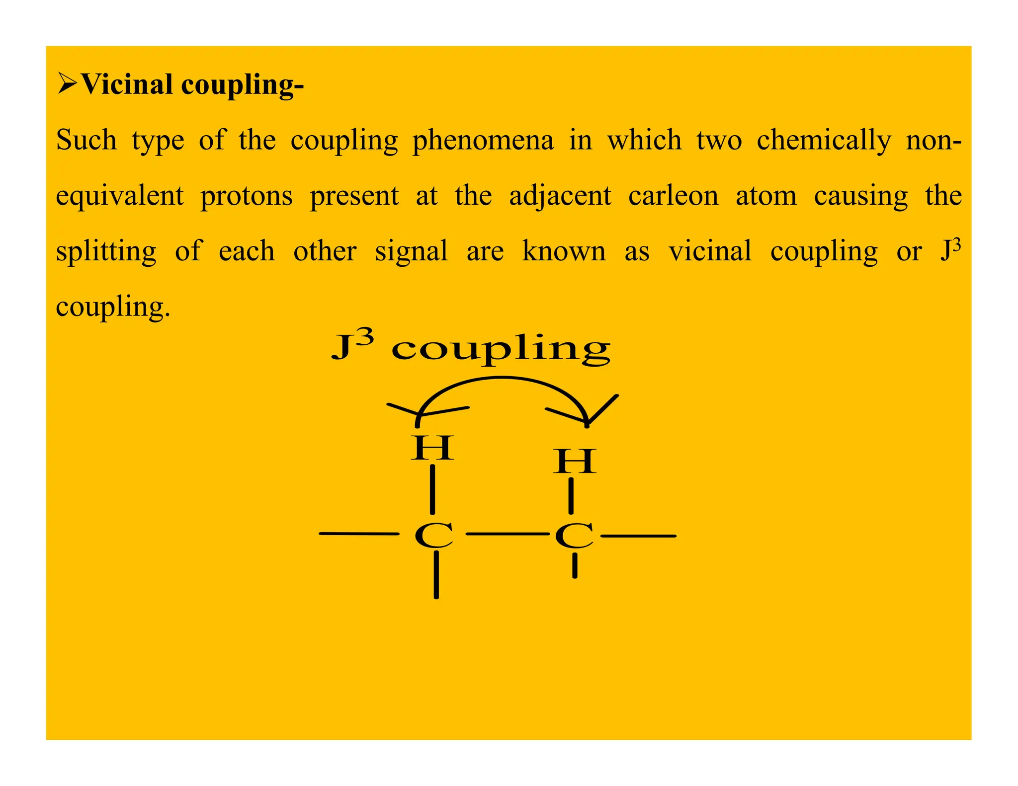 Vicinal coupling-
Such type of the coupling phenomena in which two chemically non-
equivalent protons present at the adjacent carleon atom causing the
splitting of each other signal are known as vicinal coupling or J3
coupling.
J3
coupling
C C
H
H
 