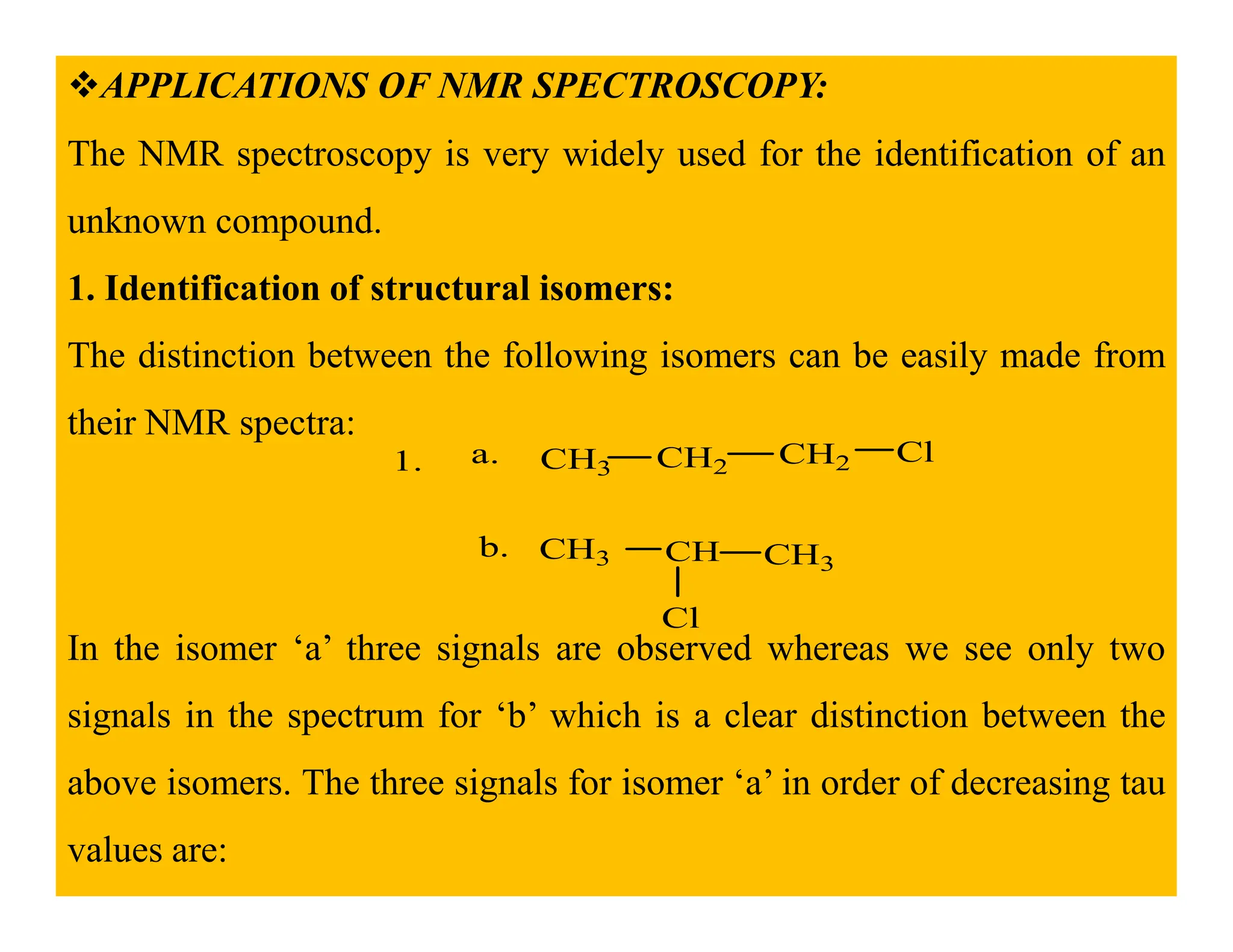 APPLICATIONS OF NMR SPECTROSCOPY:
The NMR spectroscopy is very widely used for the identification of an
unknown compound.
1. Identification of structural isomers:
The distinction between the following isomers can be easily made from
their NMR spectra:
1. CH3 CH2 CH2 Cl
a.
1. 3 2
CH3 CH CH3
Cl
b.
In the isomer ‘a’ three signals are observed whereas we see only two
signals in the spectrum for ‘b’ which is a clear distinction between the
above isomers. The three signals for isomer ‘a’ in order of decreasing tau
values are:
 