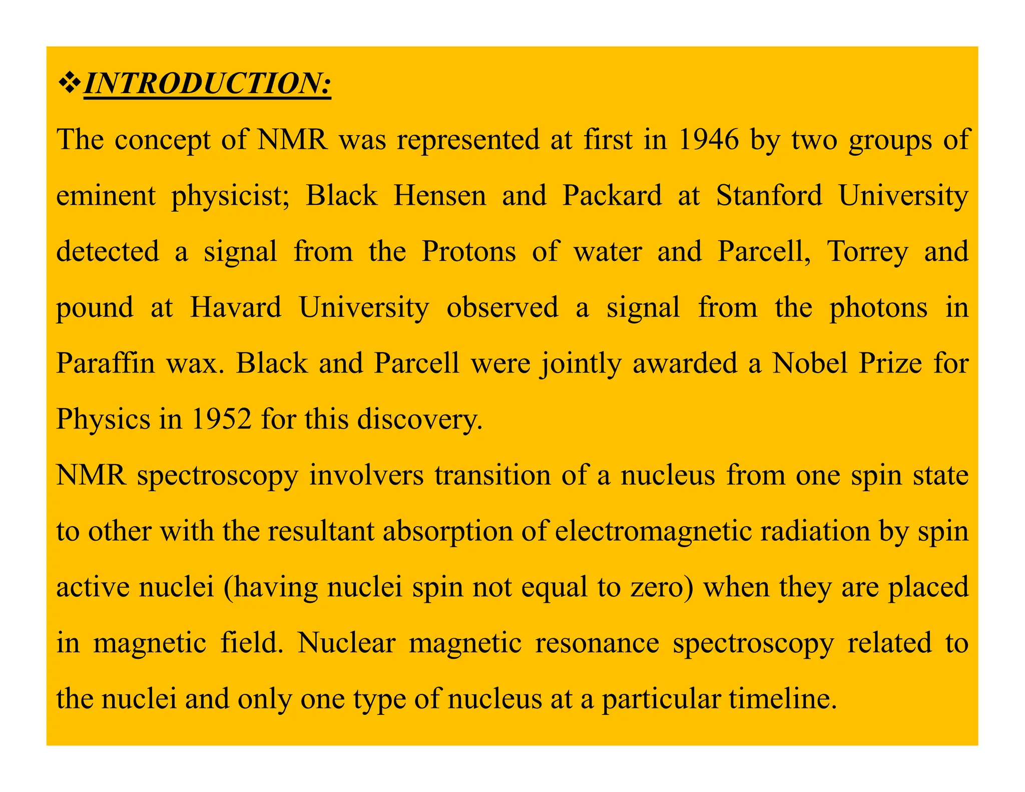 INTRODUCTION:
The concept of NMR was represented at first in 1946 by two groups of
eminent physicist; Black Hensen and Packard at Stanford University
detected a signal from the Protons of water and Parcell, Torrey and
pound at Havard University observed a signal from the photons in
Paraffin wax. Black and Parcell were jointly awarded a Nobel Prize for
Physics in 1952 for this discovery.
NMR spectroscopy involvers transition of a nucleus from one spin state
to other with the resultant absorption of electromagnetic radiation by spin
active nuclei (having nuclei spin not equal to zero) when they are placed
in magnetic field. Nuclear magnetic resonance spectroscopy related to
the nuclei and only one type of nucleus at a particular timeline.
 