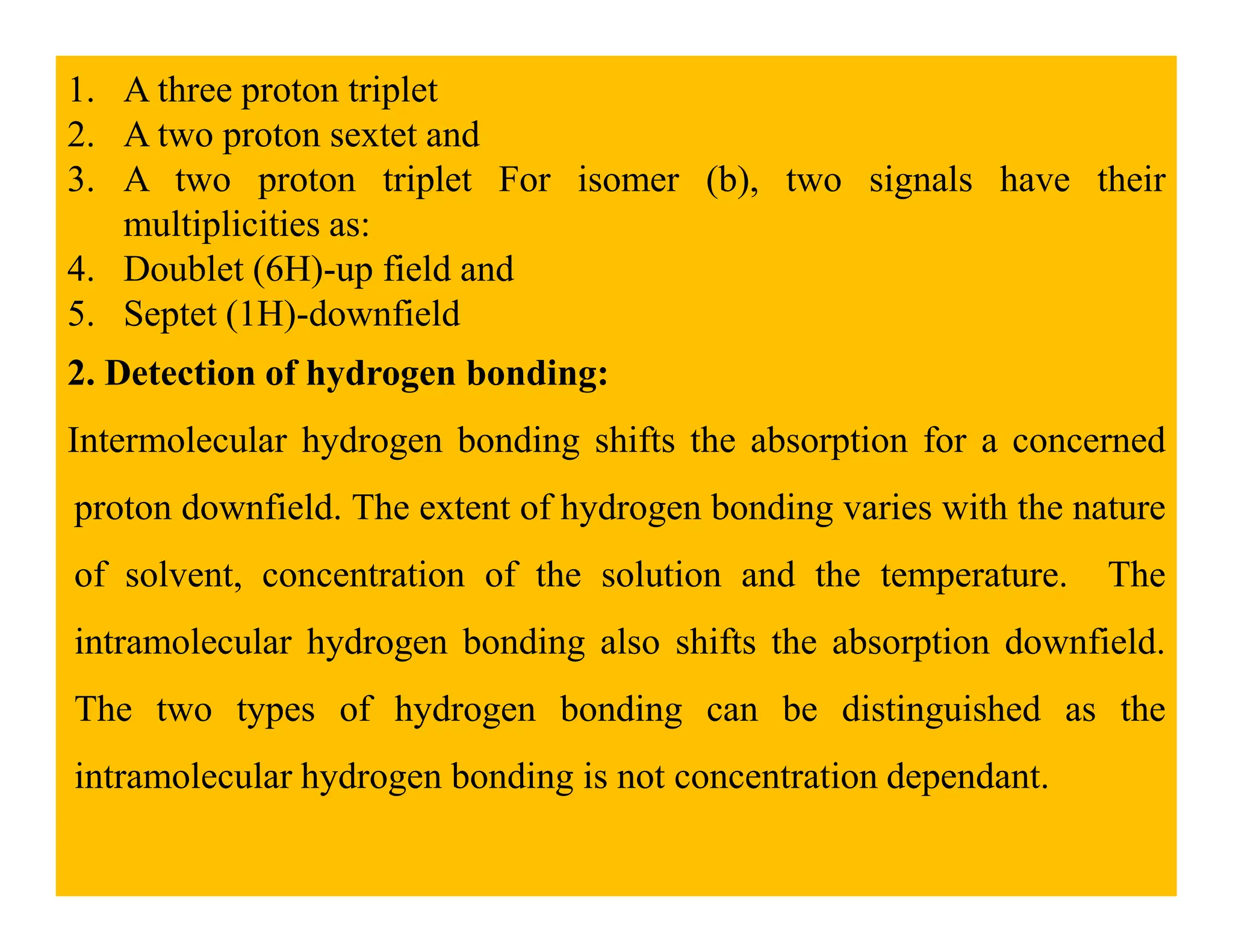 1. A three proton triplet
2. A two proton sextet and
3. A two proton triplet For isomer (b), two signals have their
multiplicities as:
4. Doublet (6H)-up field and
5. Septet (1H)-downfield
2. Detection of hydrogen bonding:
Intermolecular hydrogen bonding shifts the absorption for a concerned
proton downfield. The extent of hydrogen bonding varies with the nature
of solvent, concentration of the solution and the temperature. The
intramolecular hydrogen bonding also shifts the absorption downfield.
The two types of hydrogen bonding can be distinguished as the
intramolecular hydrogen bonding is not concentration dependant.
 