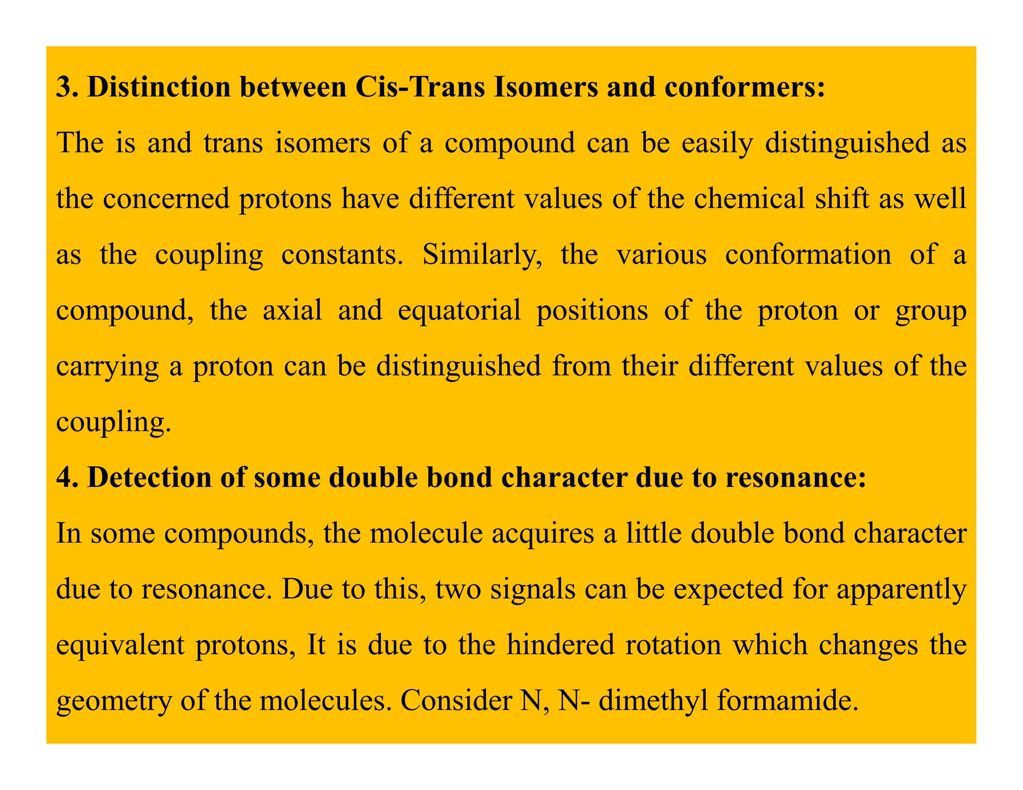 3. Distinction between Cis-Trans Isomers and conformers:
The is and trans isomers of a compound can be easily distinguished as
the concerned protons have different values of the chemical shift as well
as the coupling constants. Similarly, the various conformation of a
compound, the axial and equatorial positions of the proton or group
carrying a proton can be distinguished from their different values of the
coupling.
4. Detection of some double bond character due to resonance:
In some compounds, the molecule acquires a little double bond character
due to resonance. Due to this, two signals can be expected for apparently
equivalent protons, It is due to the hindered rotation which changes the
geometry of the molecules. Consider N, N- dimethyl formamide.
 