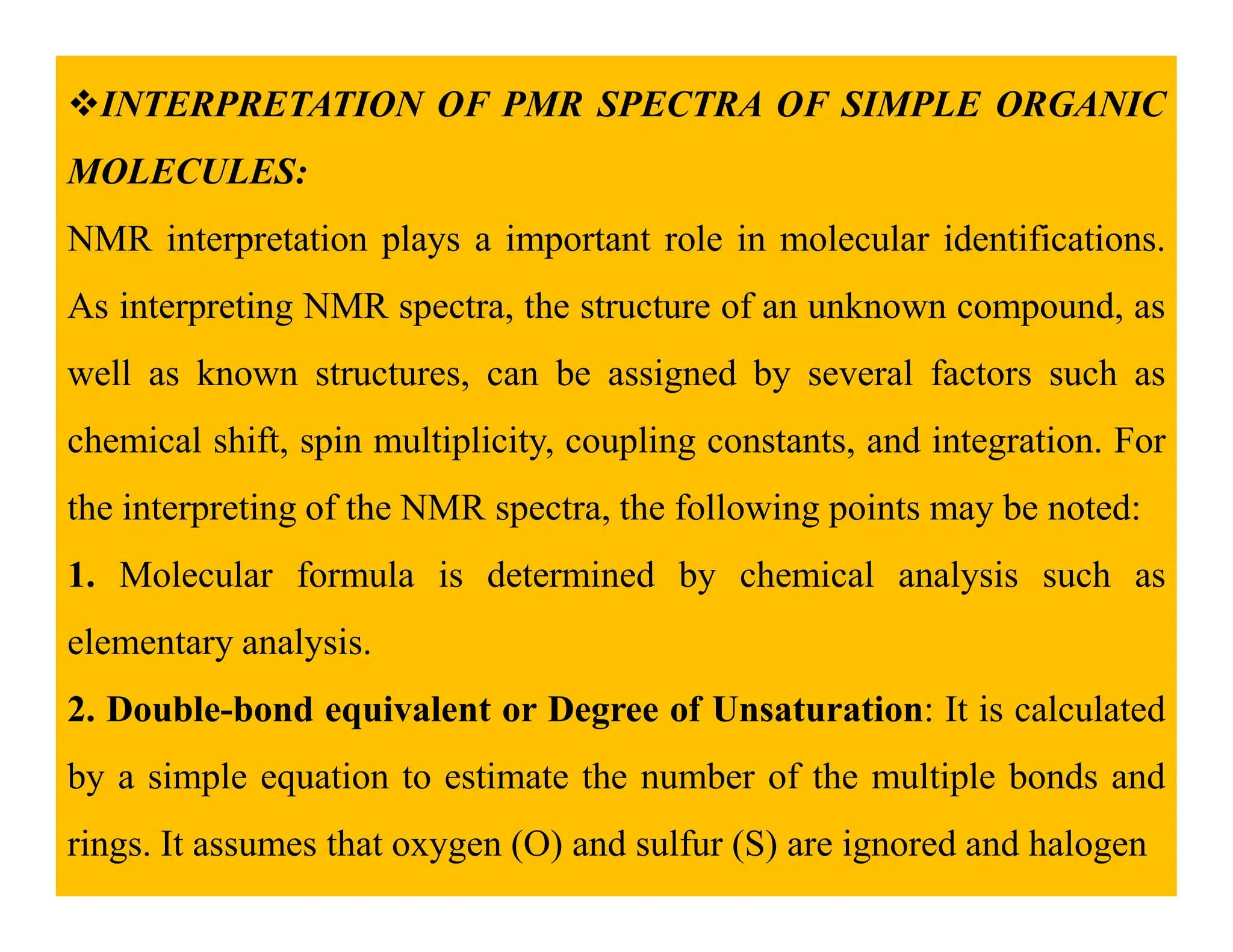INTERPRETATION OF PMR SPECTRA OF SIMPLE ORGANIC
MOLECULES:
NMR interpretation plays a important role in molecular identifications.
As interpreting NMR spectra, the structure of an unknown compound, as
well as known structures, can be assigned by several factors such as
chemical shift, spin multiplicity, coupling constants, and integration. For
the interpreting of the NMR spectra, the following points may be noted:
1. Molecular formula is determined by chemical analysis such as
elementary analysis.
2. Double-bond equivalent or Degree of Unsaturation: It is calculated
by a simple equation to estimate the number of the multiple bonds and
rings. It assumes that oxygen (O) and sulfur (S) are ignored and halogen
 