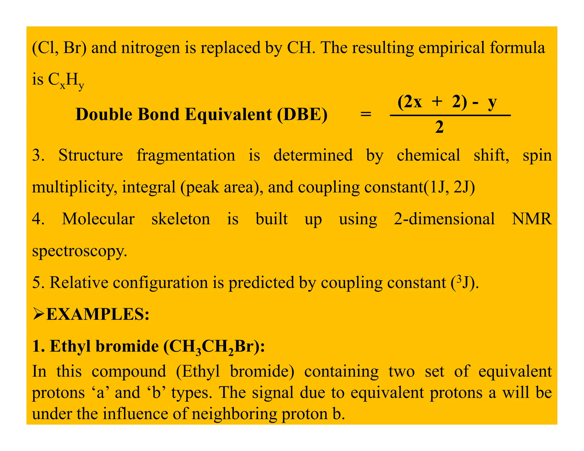 (Cl, Br) and nitrogen is replaced by CH. The resulting empirical formula
is CxHy
Double Bond Equivalent (DBE) =
(2x + 2) - y
2
3. Structure fragmentation is determined by chemical shift, spin
multiplicity, integral (peak area), and coupling constant(1J, 2J)
4. Molecular skeleton is built up using 2-dimensional NMR
4. Molecular skeleton is built up using 2-dimensional NMR
spectroscopy.
5. Relative configuration is predicted by coupling constant (3J).
EXAMPLES:
1. Ethyl bromide (CH3CH2Br):
In this compound (Ethyl bromide) containing two set of equivalent
protons ‘a’ and ‘b’ types. The signal due to equivalent protons a will be
under the influence of neighboring proton b.
 