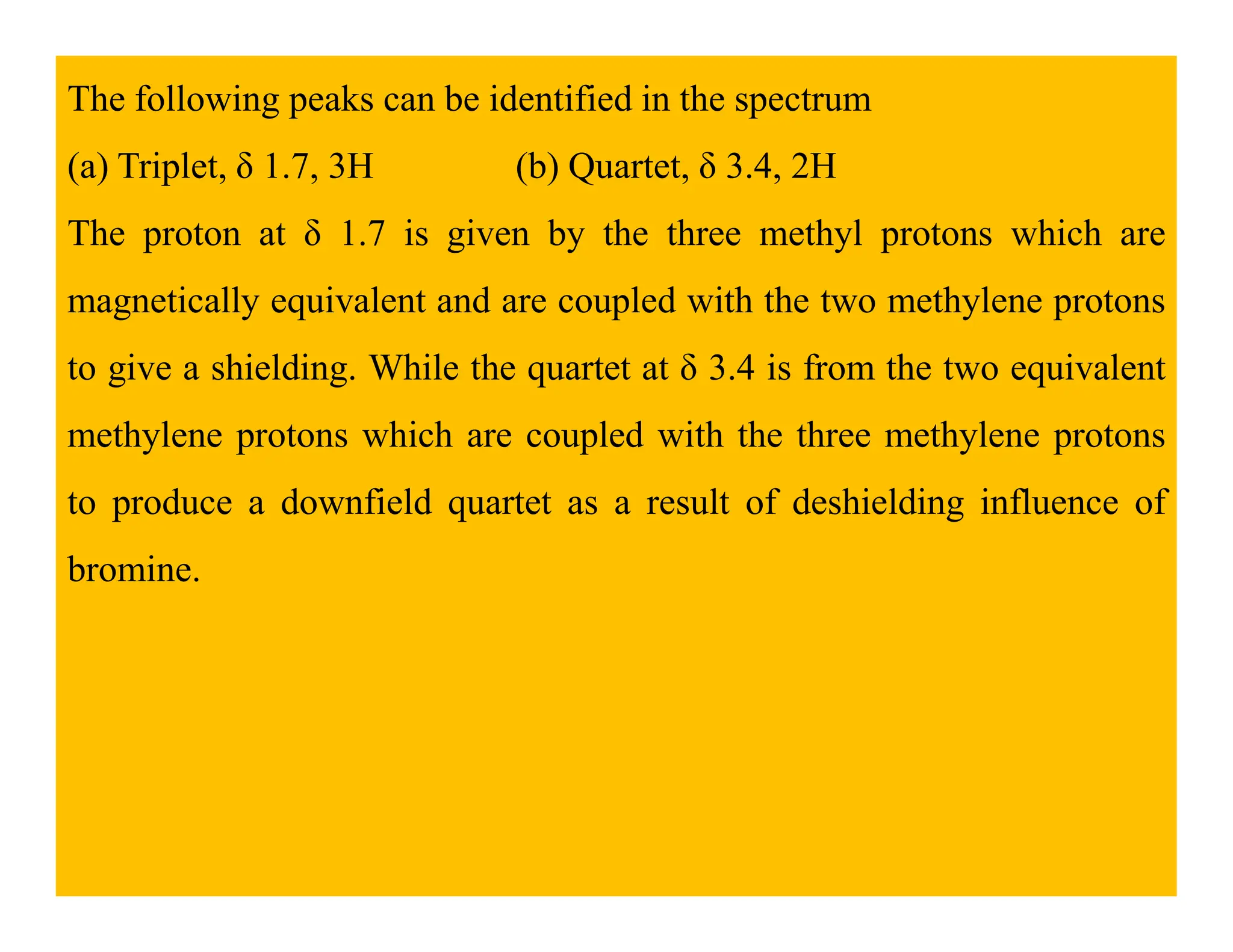 The following peaks can be identified in the spectrum
(a) Triplet, δ 1.7, 3H (b) Quartet, δ 3.4, 2H
The proton at δ 1.7 is given by the three methyl protons which are
magnetically equivalent and are coupled with the two methylene protons
to give a shielding. While the quartet at δ 3.4 is from the two equivalent
methylene protons which are coupled with the three methylene protons
to produce a downfield quartet as a result of deshielding influence of
bromine.
 